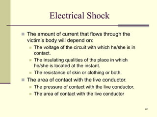 22
Electrical Shock
 The amount of current that flows through the
victim’s body will depend on:
 The voltage of the circuit with which he/she is in
contact.
 The insulating qualities of the place in which
he/she is located at the instant.
 The resistance of skin or clothing or both.
 The area of contact with the live conductor.
 The pressure of contact with the live conductor.
 The area of contact with the live conductor
 
