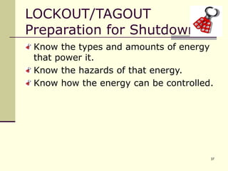 37
LOCKOUT/TAGOUT
Preparation for Shutdown
Know the types and amounts of energy
that power it.
Know the hazards of that energy.
Know how the energy can be controlled.
 