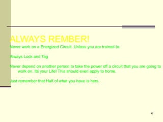 42
ALWAYS REMBER!
Never work on a Energized Circuit. Unless you are trained to.
Always Lock and Tag
Never depend on another person to take the power off a circuit that you are going to
work on. Its your Life! This should even apply to home.
Just remember that Half of what you have is hers.
 