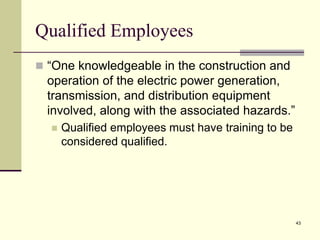 43
Qualified Employees
 “One knowledgeable in the construction and
operation of the electric power generation,
transmission, and distribution equipment
involved, along with the associated hazards.”
 Qualified employees must have training to be
considered qualified.
 