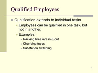 44
Qualified Employees
 Qualification extends to individual tasks
 Employees can be qualified in one task, but
not in another.
 Examples:
 Racking breakers in & out
 Changing fuses
 Substation switching
 