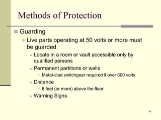 47
Methods of Protection
 Guarding
 Live parts operating at 50 volts or more must
be guarded
 Locate in a room or vault accessible only by
qualified persons
 Permanent partitions or walls
 Metal-clad switchgear required if over 600 volts
 Distance
 8 feet (or more) above the floor
 Warning Signs
 