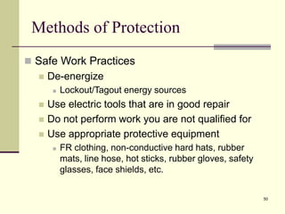 50
Methods of Protection
 Safe Work Practices
 De-energize
 Lockout/Tagout energy sources
 Use electric tools that are in good repair
 Do not perform work you are not qualified for
 Use appropriate protective equipment
 FR clothing, non-conductive hard hats, rubber
mats, line hose, hot sticks, rubber gloves, safety
glasses, face shields, etc.
 