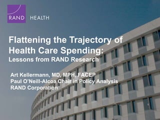 Flattening the Trajectory of
Health Care Spending:
Lessons from RAND Research

Art Kellermann, MD, MPH, FACEP
Paul O’Neill-Alcoa Chair in Policy Analysis
RAND Corporation
 