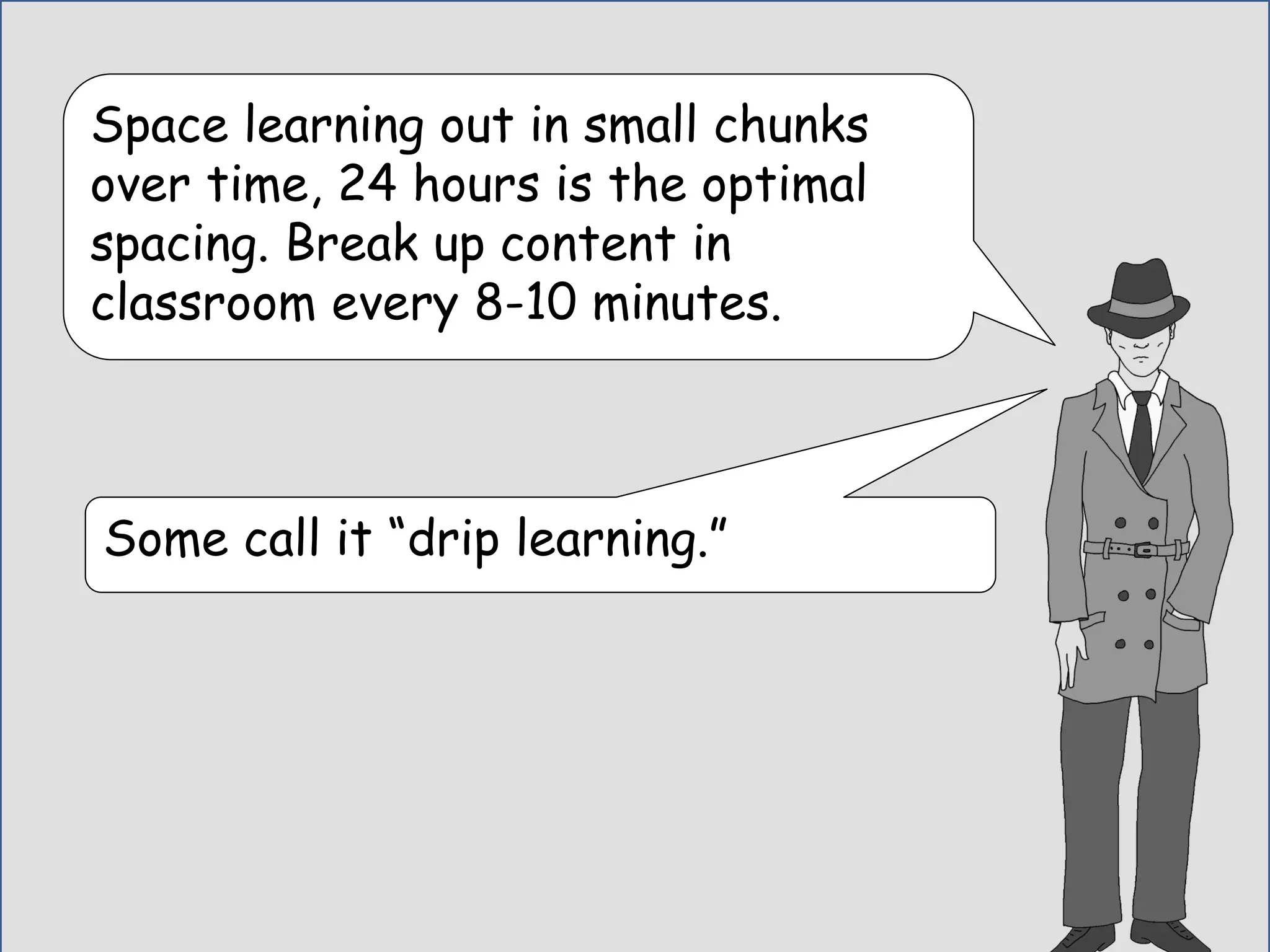 Space learning out in small chunks
over time, 24 hours is the optimal
spacing. Break up content in
classroom every 8-10 minutes.
Some call it “drip learning.”
 