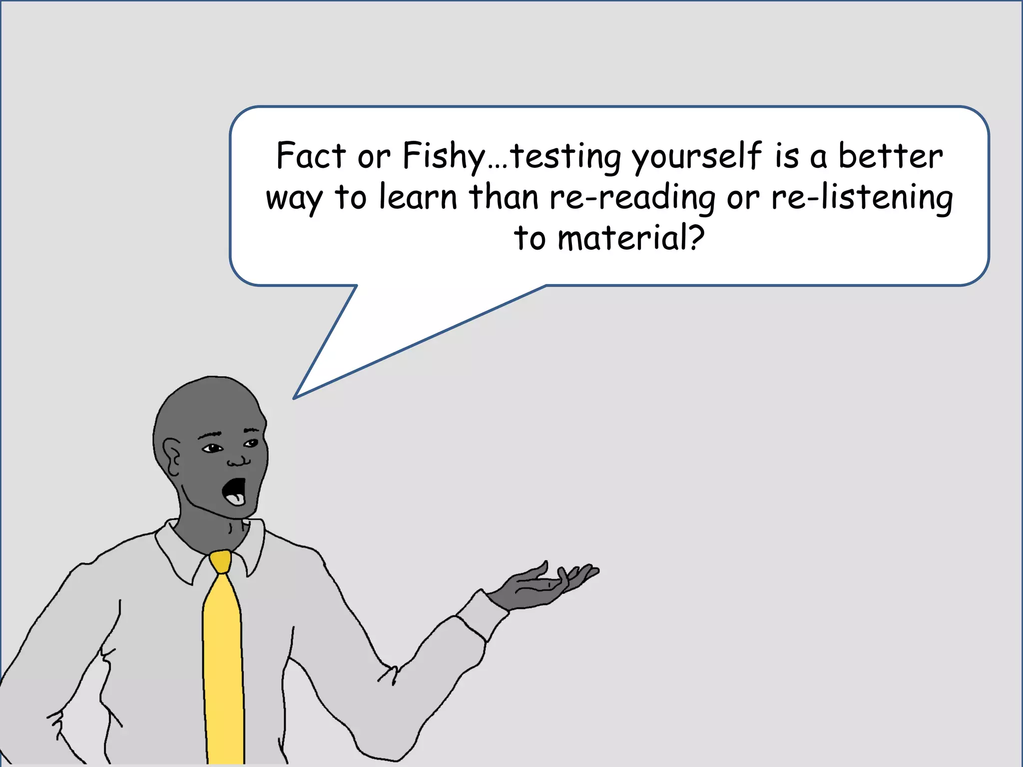 Fact or Fishy…testing yourself is a better
way to learn than re-reading or re-listening
to material?
 