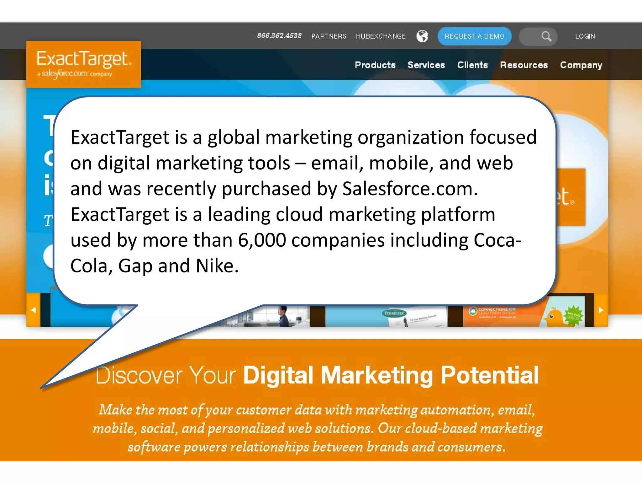 ExactTarget is a global marketing organization focused
on digital marketing tools – email, mobile, and web
and was recently purchased by Salesforce.com.
ExactTarget is a leading cloud marketing platform
used by more than 6,000 companies including Coca-
Cola, Gap and Nike.
 