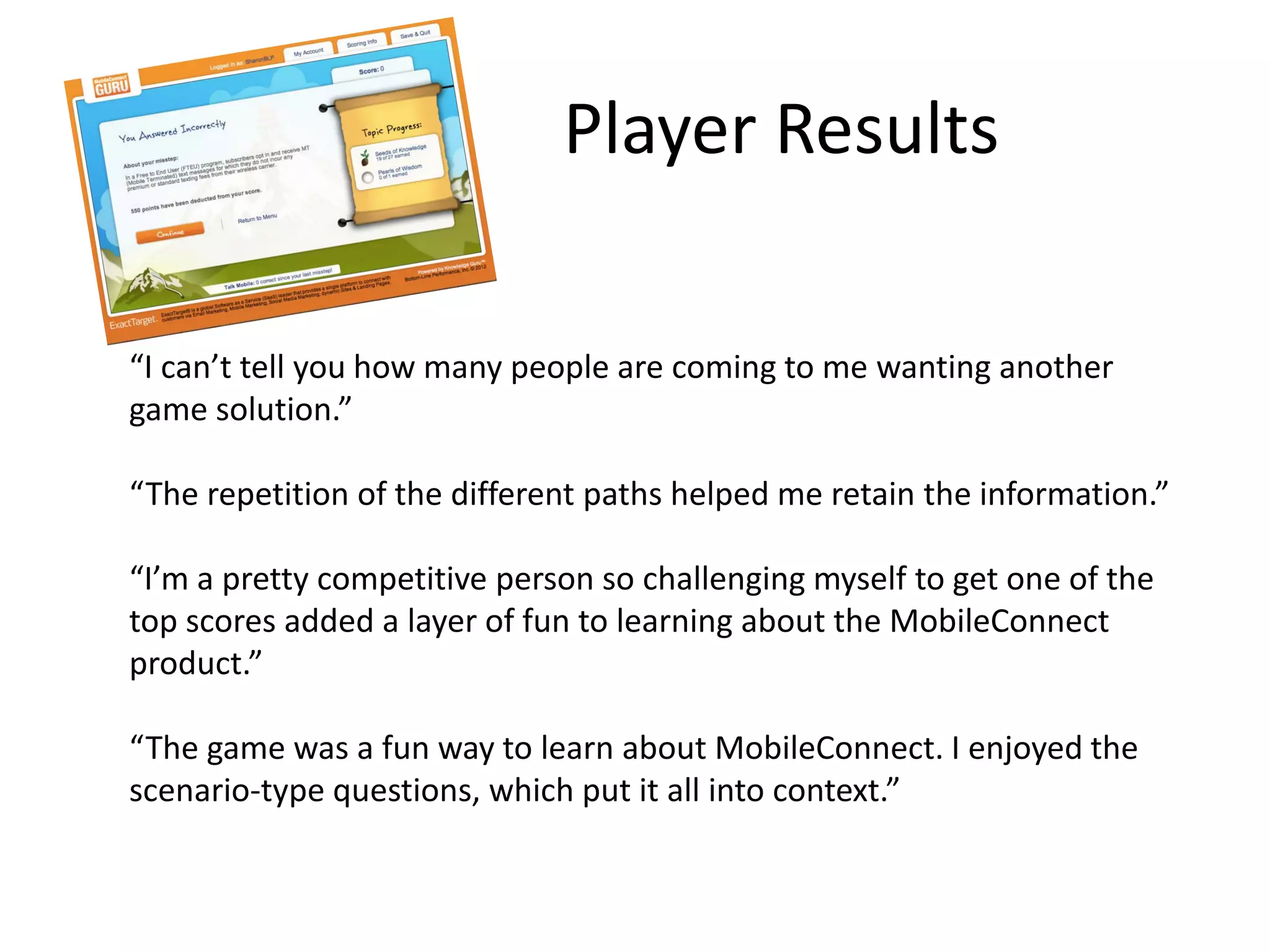 “I can’t tell you how many people are coming to me wanting another
game solution.”
“The repetition of the different paths helped me retain the information.”
“I’m a pretty competitive person so challenging myself to get one of the
top scores added a layer of fun to learning about the MobileConnect
product.”
“The game was a fun way to learn about MobileConnect. I enjoyed the
scenario-type questions, which put it all into context.”
Player Results
 