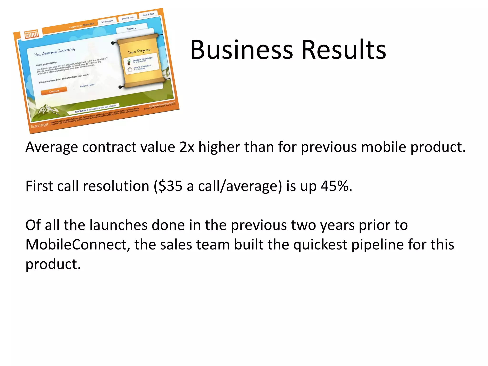 Business Results
Average contract value 2x higher than for previous mobile product.
First call resolution ($35 a call/average) is up 45%.
Of all the launches done in the previous two years prior to
MobileConnect, the sales team built the quickest pipeline for this
product.
 