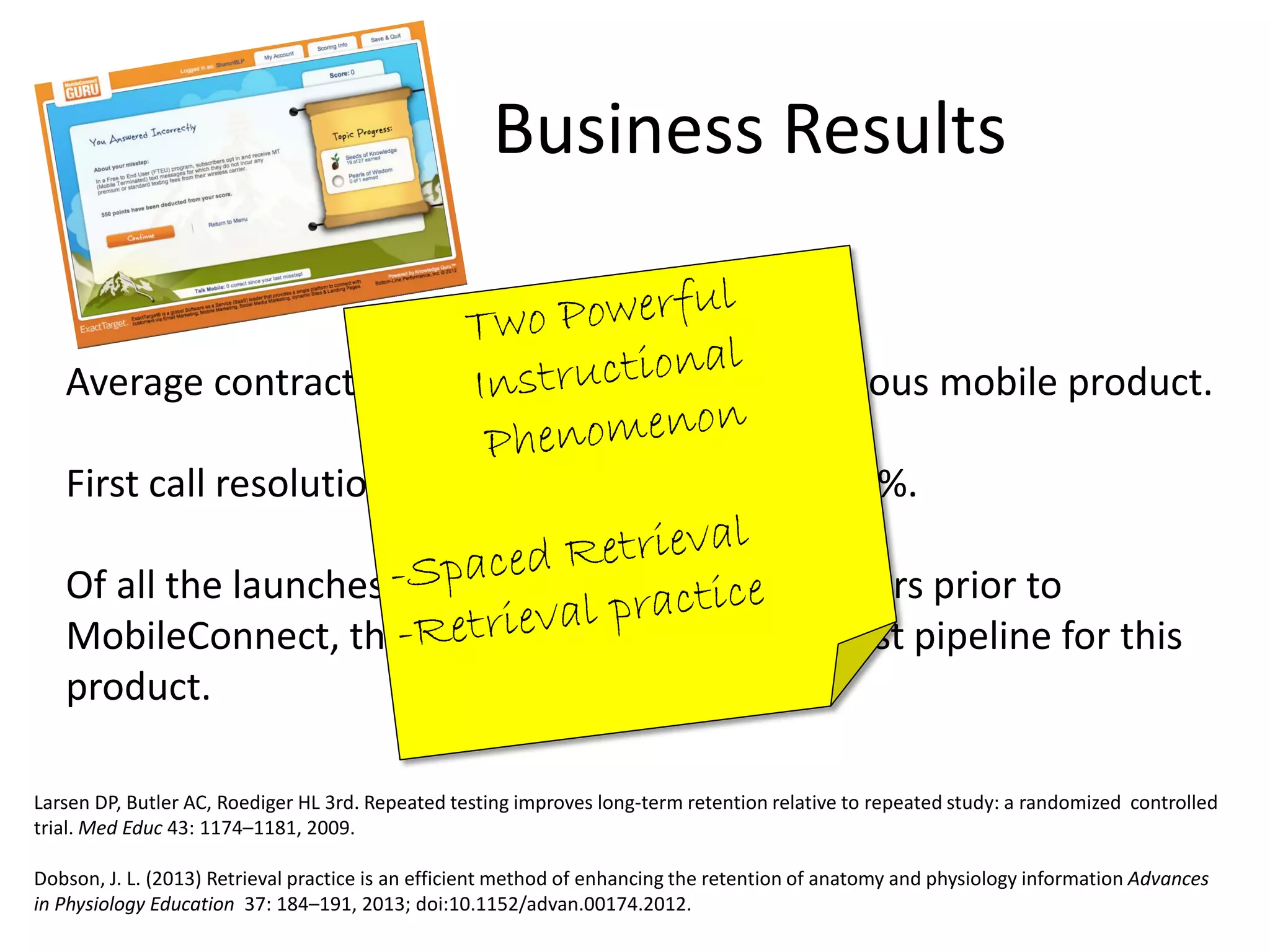 Business Results
Average contract value 2x higher than for previous mobile product.
First call resolution ($35 a call/average) is up 45%.
Of all the launches done in the previous two years prior to
MobileConnect, the sales team built the quickest pipeline for this
product.
Larsen DP, Butler AC, Roediger HL 3rd. Repeated testing improves long-term retention relative to repeated study: a randomized controlled
trial. Med Educ 43: 1174–1181, 2009.
Dobson, J. L. (2013) Retrieval practice is an efficient method of enhancing the retention of anatomy and physiology information Advances
in Physiology Education 37: 184–191, 2013; doi:10.1152/advan.00174.2012.
 