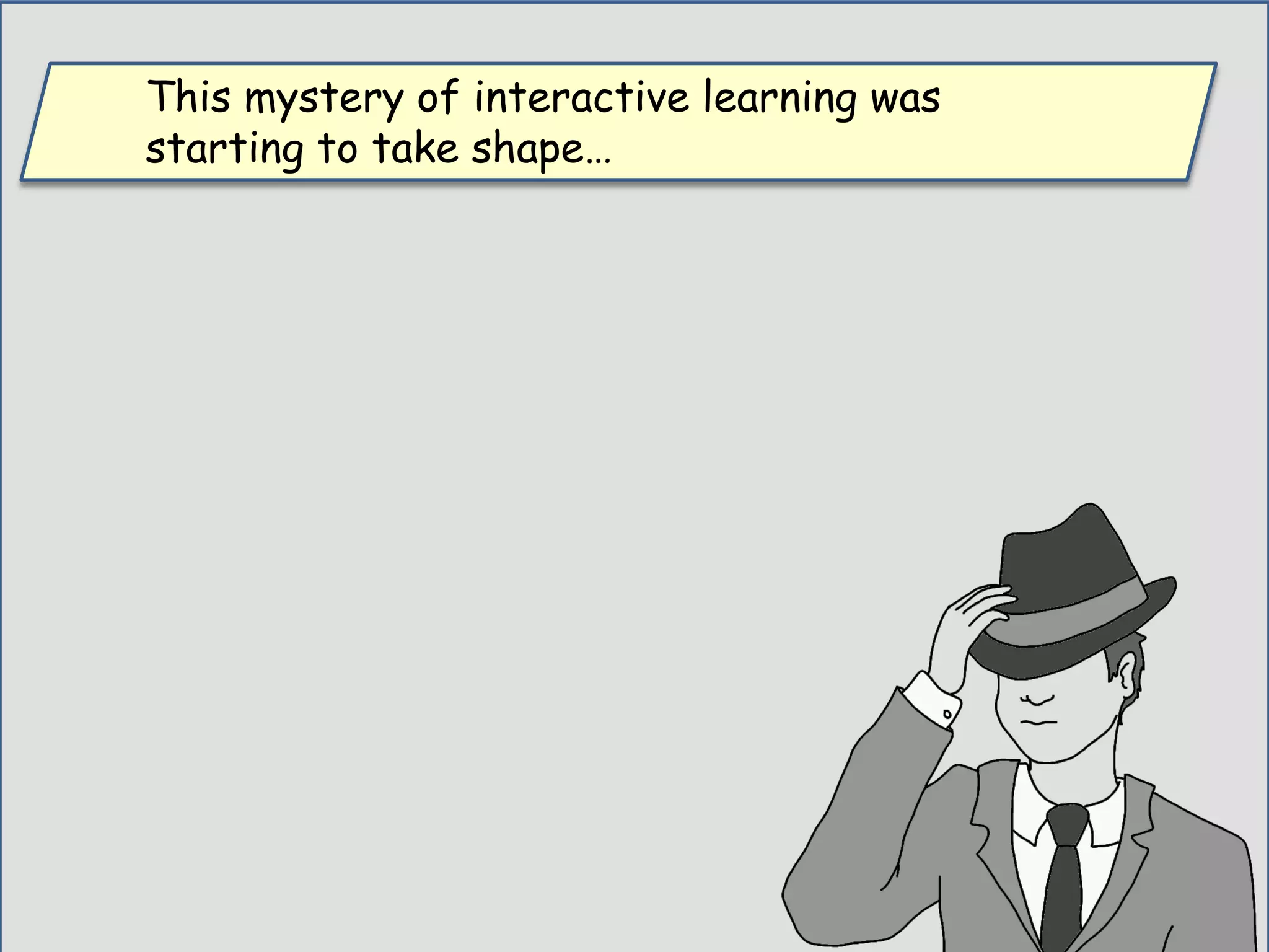 This mystery of interactive learning was
starting to take shape…
 