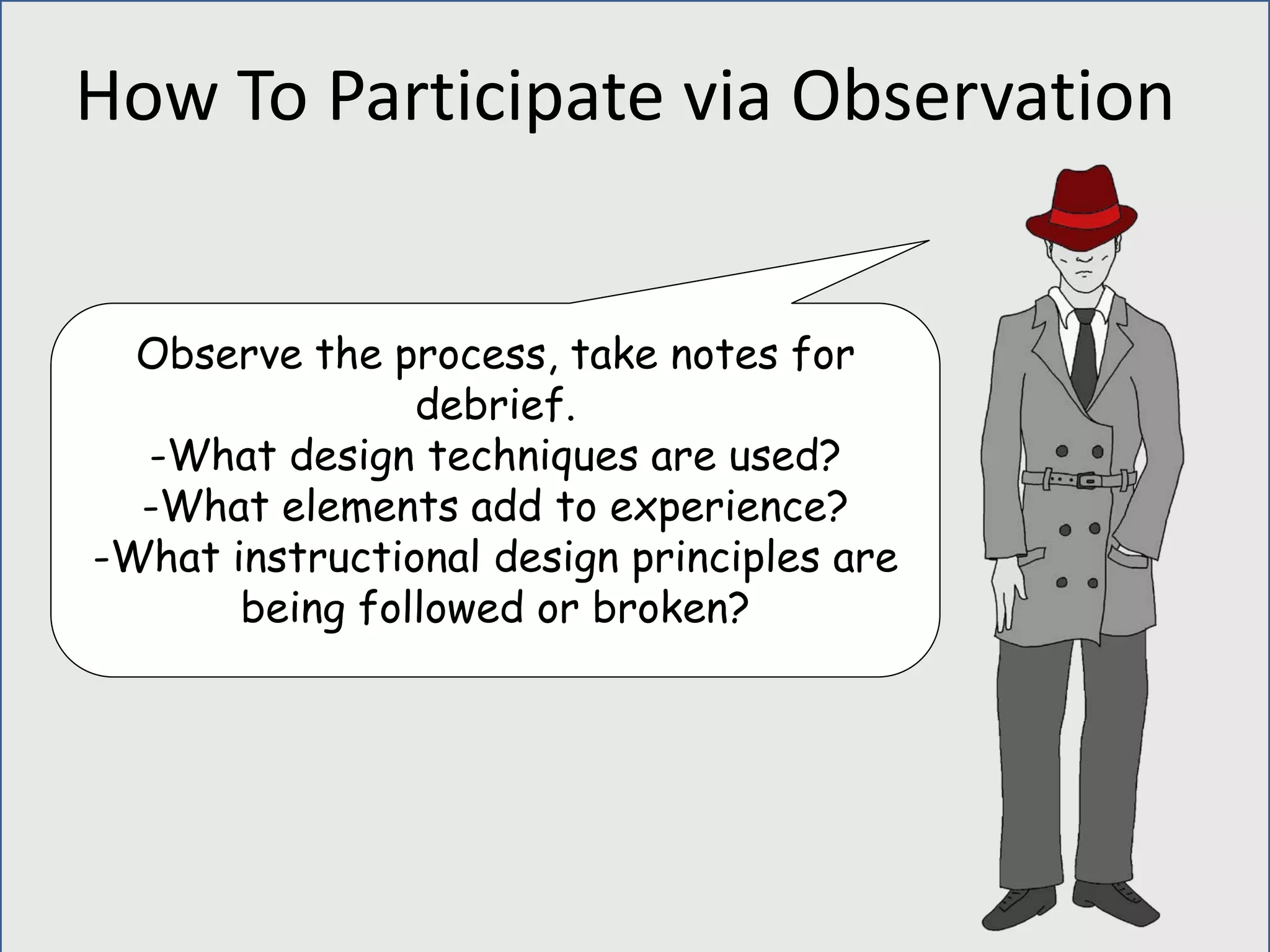 Observe the process, take notes for
debrief.
-What design techniques are used?
-What elements add to experience?
-What instructional design principles are
being followed or broken?
How To Participate via Observation
 