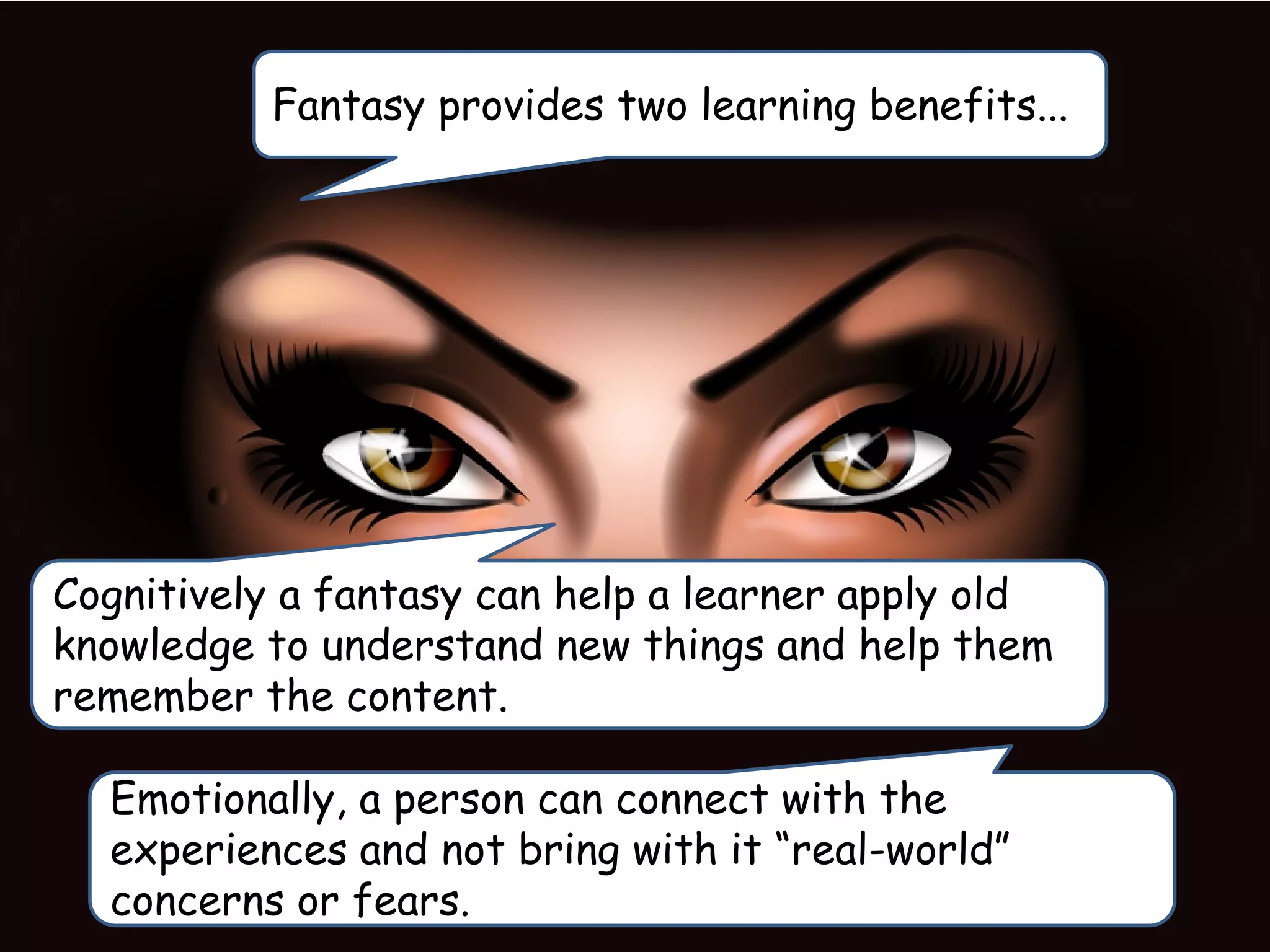 Fantasy provides two learning benefits...
Cognitively a fantasy can help a learner apply old
knowledge to understand new things and help them
remember the content.
Emotionally, a person can connect with the
experiences and not bring with it “real-world”
concerns or fears.
 