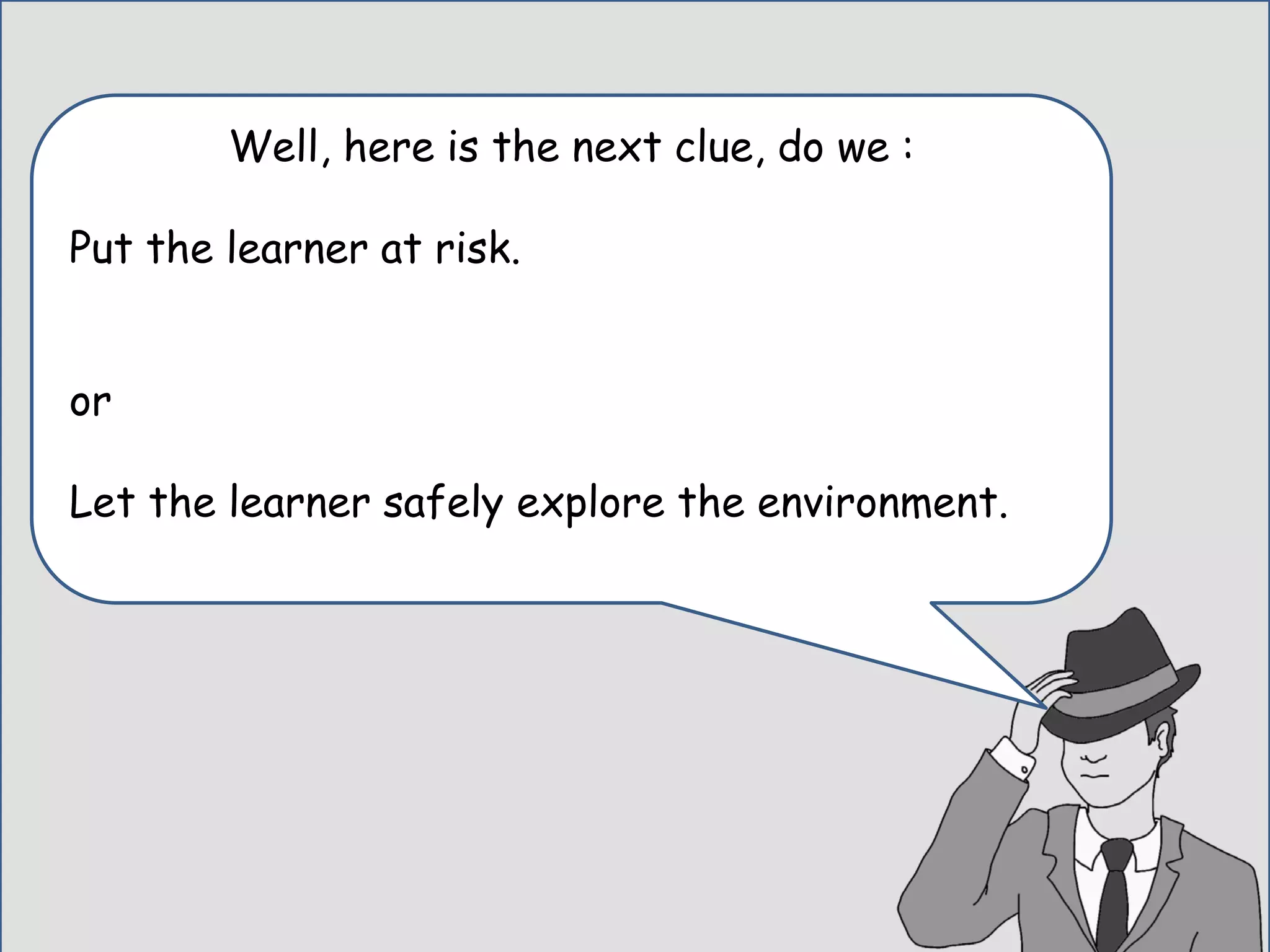 Well, here is the next clue, do we :
Put the learner at risk.
or
Let the learner safely explore the environment.
 