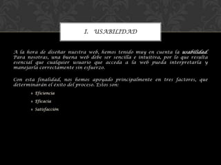 I. USABILIDAD
A la hora de diseñar nuestra web, hemos tenido muy en cuenta la usabilidad.
Para nosotras, una buena web debe ser sencilla e intuitiva, por lo que resulta
esencial que cualquier usuario que acceda a la web pueda interpretarla y
manejarla correctamente sin esfuerzo.
Con esta finalidad, nos hemos apoyado principalmente en tres factores, que
determinarán el éxito del proceso. Estos son:
 Eficiencia
 Eficacia
 Satisfacción
 