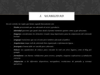 En este sentido, las reglas que hemos seguido básicamente son:
o Diseño: procurando que sea adecuado al sector y producto.
o Identidad: queremos que quede claro desde el primer momento quiénes somos y qué ofrecemos.
o Imágenes: consideramos los elementos visuales muy importantes para la comprensión del contenido
textual.
o Lenguaje: trataremos que sea cercano pero también adecuado al público.
o Arquitectura: mapa web de contenido bien organizado e información lógica.
o Jerarquía: el menú debe ser sencillo pero coherente.
o Enlaces: nos ayudaremos de enlaces para vincular la web con otros lugares, como el blog por
ejemplo.
o Formularios: con buenas validaciones para errores, ejemplos, etiquetas explicativas y tabulación
correcta.
o Adaptación: a los diferentes dispositivos, navegadores, resoluciones de pantalla y sistemas
operativos.
I. USABILIDAD
 