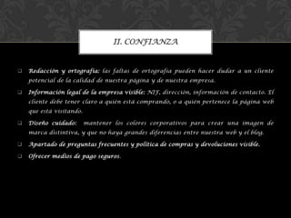  Redacción y ortografía: las faltas de ortografía pueden hacer dudar a un cliente
potencial de la calidad de nuestra página y de nuestra empresa.
 Información legal de la empresa visible: NIF, dirección, información de contacto. El
cliente debe tener claro a quién está comprando, o a quién pertenece la página web
que está visitando.
 Diseño cuidado: mantener los colores corporativos para crear una imagen de
marca distintiva, y que no haya grandes diferencias entre nuestra web y el blog.
 Apartado de preguntas frecuentes y política de compras y devoluciones visible.
 Ofrecer medios de pago seguros.
II. CONFIANZA
 