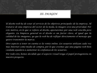 El diseño web ha de estar al servicio de los objetivos principales de la empresa. Al
tratarse de una empresa del sector de la moda, la imagen será una prioridad. Por
este motivo, en lo que se refiere al diseño, apostaremos por una web sencilla pero
elegante. La limpieza general en el diseño es un factor clave, al igual que la
calidad de las imágenes, ya que la web ha de reflejar directamente el mensaje que
quiere transmitir la marca.
Otro aspecto a tener en cuenta es la venta online. Los usuarios utilizan cada vez
más Internet como medio de compra, por lo que creemos que una página web bien
cuidada ayudará a aumentar la confianza de los usuarios.
Por todo esto, hemos decidido que el aspecto visual tenga el papel protagonista en
nuestro proyecto.
III. IMAGEN
 