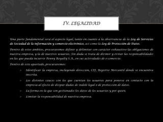 Una parte fundamental será el aspecto legal, tanto en cuanto a la observancia de la Ley de Servicios
de Sociedad de la información y comercio electrónico, así como la Ley de Protección de Datos.
Dentro de estos ámbitos, procuraremos definir y delimitar con carácter exhaustivo las obligaciones de
nuestra empresa, y la de nuestros usuarios. Sin duda se trata de dirimir y evitar las responsabilidades
en las que pueda incurrir Penny Royalty S.A., en sus actividades de e-comercio.
Dentro de este apartado, procuraremos:
 Identificar la empresa, incluyendo dirección, CIF, Registro Mercantil donde se encuentra
inscrita.
 Los distintos cauces con los que cuentan los usuarios para ponerse en contacto con la
empresa al efecto de disipar dudas de índole legal o de protección de datos.
 La forma en la que son gestionados los datos de los usuarios y por quien.
 Limitar la responsabilidad de nuestra empresa.
IV. LEGALIDAD
 