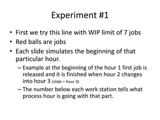 Experiment #1
• First we try this line with WIP limit of 7 jobs
• Red balls are jobs
• Each slide simulates the beginning of that
particular hour.
– Example at the beginning of the hour 1 first job is
released and it is finished when hour 2 changes
into hour 3 (slide = hour 3)
– The number below each work station tells what
process hour is going with that part.
 