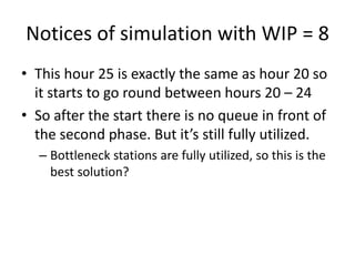 Notices of simulation with WIP = 8
• This hour 25 is exactly the same as hour 20 so
it starts to go round between hours 20 – 24
• So after the start there is no queue in front of
the second phase. But it’s still fully utilized.
– Bottleneck stations are fully utilized, so this is the
best solution?
• Let’s try this once again with WIP limit of 9
jobs
 