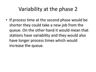Variability at the phase 2
• If process time at the second phase would be
shorter they could take a new job from the
queue. On the other hand it would mean that
stations have variability and they would also
have longer process times which would
increase the queue.
 