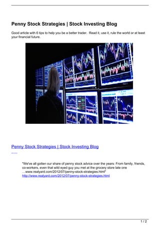 Penny Stock Strategies | Stock Investing Blog
Good article with 6 tips to help you be a better trader. Read it, use it, rule the world or at least
your financial future.




Penny Stock Strategies | Stock Investing Blog
(author unknown)




                   "We've all gotten our share of penny stock advice over the years: From family, friends,
                   co-workers, even that wild eyed guy you met at the grocery store late one
                   …www.realyard.com/2012/07/penny-stock-strategies.html"
                   http://www.realyard.com/2012/07/penny-stock-strategies.html




                                                                                                      1/2
 
