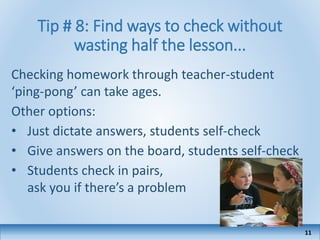 Tip # 8: Find ways to check without
wasting half the lesson...
Checking homework through teacher-student
‘ping-pong’ can take ages.
Other options:
• Just dictate answers, students self-check
• Give answers on the board, students self-check
• Students check in pairs,
ask you if there’s a problem
11
 