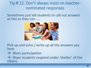 Tip # 12: Don’t always insist on teacher-
nominated responses
Sometimes just tell students to call out answers
as fast as they can ....
Pick up and echo / write up all the answers you
hear.
 More participation
 Shyer students respond under ‘shelter’ of the
others.
16
 