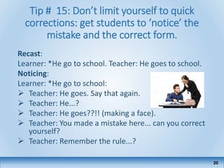 Tip # 15: Don’t limit yourself to quick
corrections: get students to ‘notice’ the
mistake and the correct form.
Recast:
Learner: *He go to school. Teacher: He goes to school.
Noticing:
Learner: *He go to school:
 Teacher: He goes. Say that again.
 Teacher: He...?
 Teacher: He goes??!! (making a face).
 Teacher: You made a mistake here... can you correct
yourself?
 Teacher: Remember the rule...?
20
 