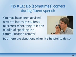 Tip # 16: Do (sometimes) correct
during fluent speech
You may have been advised
never to interrupt students
to correct when they’re in the
middle of speaking in a
communication activity.
But there are situations when it’s helpful to do so.
21
 