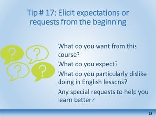 Tip # 17: Elicit expectations or
requests from the beginning
What do you want from this
course?
What do you expect?
What do you particularly dislike
doing in English lessons?
Any special requests to help you
learn better?
23
 