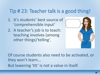 Tip # 23: Teacher talk is a good thing!
1. It’s students’ best source of
‘comprehensible input’
2. A teacher’s job is to teach:
teaching involves (among
other things)‘telling’.
Of course students also need to be activated, or
they won’t learn...
But lowering ‘ttt’ is not a value in itself.
36
 