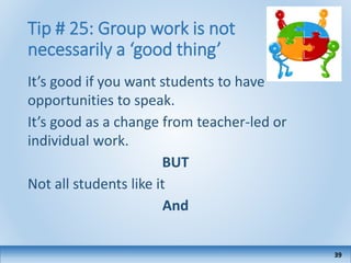 Tip # 25: Group work is not
necessarily a ‘good thing’
It’s good if you want students to have
opportunities to speak.
It’s good as a change from teacher-led or
individual work.
BUT
Not all students like it
And
39
 