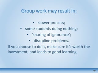 Group work may result in:
• slower process;
• some students doing nothing;
• ‘sharing of ignorance’;
• discipline problems.
If you choose to do it, make sure it’s worth the
investment, and leads to good learning.
40
 