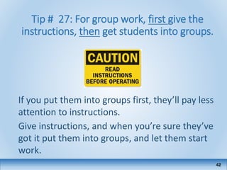 Tip # 27: For group work, first give the
instructions, then get students into groups.
If you put them into groups first, they’ll pay less
attention to instructions.
Give instructions, and when you’re sure they’ve
got it put them into groups, and let them start
work.
42
 