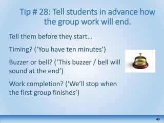 Tip # 28: Tell students in advance how
the group work will end.
Tell them before they start…
Timing? (‘You have ten minutes’)
Buzzer or bell? (‘This buzzer / bell will
sound at the end’)
Work completion? (‘We’ll stop when
the first group finishes’)
43
 