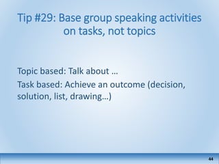 Tip #29: Base group speaking activities
on tasks, not topics
Topic based: Talk about …
Task based: Achieve an outcome (decision,
solution, list, drawing…)
44
 