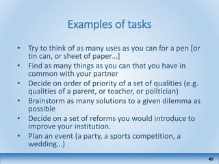 Examples of tasks
• Try to think of as many uses as you can for a pen [or
tin can, or sheet of paper…]
• Find as many things as you can that you have in
common with your partner
• Decide on order of priority of a set of qualities (e.g.
qualities of a parent, or teacher, or politician)
• Brainstorm as many solutions to a given dilemma as
possible
• Decide on a set of reforms you would introduce to
improve your institution.
• Plan an event (a party, a sports competition, a
wedding…)
45
 