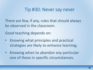 Tip #30: Never say never
There are few, if any, rules that should always
be observed in the classroom.
Good teaching depends on:
• Knowing what principles and practical
strategies are likely to enhance learning;
• Knowing when to abandon any particular
one of these in specific circumstances.
46
 