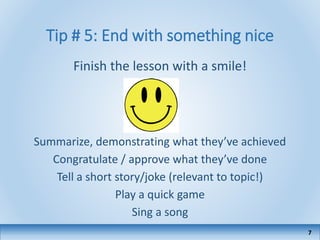 Tip # 5: End with something nice
Finish the lesson with a smile!
Summarize, demonstrating what they’ve achieved
Congratulate / approve what they’ve done
Tell a short story/joke (relevant to topic!)
Play a quick game
Sing a song
7
 