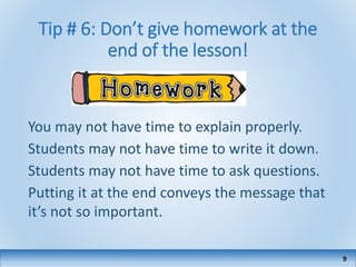 Tip # 6: Don’t give homework at the
end of the lesson!
9
You may not have time to explain properly.
Students may not have time to write it down.
Students may not have time to ask questions.
Putting it at the end conveys the message that
it’s not so important.
 