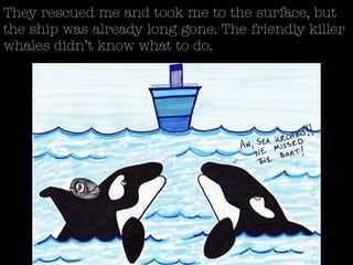 They rescued me and took me to the surface, but
the ship was already long gone. The friendly killer
whales didn’t know what to do.
 