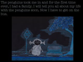 The penguins took me in and for the first time
ever, I had a family. I will tell you all about my life
with the penguins soon. Now I have to get on the
bus.
 