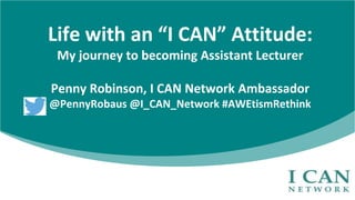 Life with an “I CAN” Attitude:
My journey to becoming Assistant Lecturer
Penny Robinson, I CAN Network Ambassador
@PennyRobaus @I_CAN_Network #AWEtismRethink
 