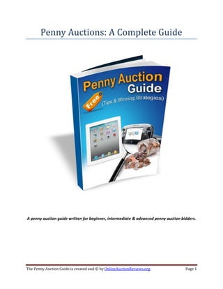 Penny Auctions: A Complete Guide




A penny auction guide written for beginner, intermediate & advanced penny auction bidders.




The Penny Auction Guide is created and © by OnlineAuctionReviews.org.               Page 1
 