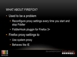 WHAT ABOUT FIREFOX?
• Used to be a problem
   • Reconfigure proxy settings every time you start and
     stop Fiddler
   • FiddlerHook pluggin for Firefox 3+
• Firefox proxy settings to
   • Use system proxy
   • Behaves like IE
 