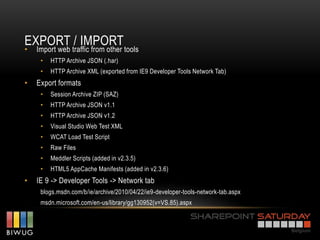 EXPORT / IMPORT
•   Import web traffic from other tools
     •   HTTP Archive JSON (.har)
     •   HTTP Archive XML (exported from IE9 Developer Tools Network Tab)
•   Export formats
     •   Session Archive ZIP (SAZ)
     •   HTTP Archive JSON v1.1
     •   HTTP Archive JSON v1.2
     •   Visual Studio Web Test XML
     •   WCAT Load Test Script
     •   Raw Files
     •   Meddler Scripts (added in v2.3.5)
     •   HTML5 AppCache Manifests (added in v2.3.6)
•   IE 9 -> Developer Tools -> Network tab
     blogs.msdn.com/b/ie/archive/2010/04/22/ie9-developer-tools-network-tab.aspx
     msdn.microsoft.com/en-us/library/gg130952(v=VS.85).aspx
 