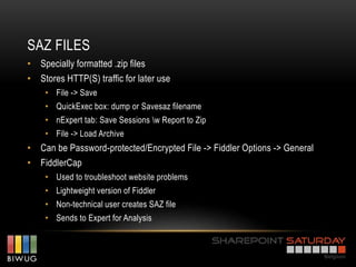SAZ FILES
• Specially formatted .zip files
• Stores HTTP(S) traffic for later use
    • File -> Save
    • QuickExec box: dump or Savesaz filename
    • nExpert tab: Save Sessions w Report to Zip
    • File -> Load Archive
• Can be Password-protected/Encrypted File -> Fiddler Options -> General
• FiddlerCap
    • Used to troubleshoot website problems
    • Lightweight version of Fiddler
    • Non-technical user creates SAZ file
    • Sends to Expert for Analysis
 