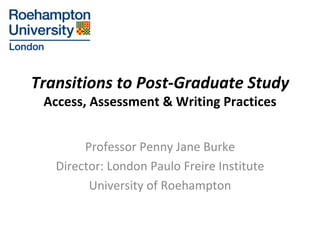 Transitions to Post-Graduate Study Access, Assessment & Writing Practices Professor Penny Jane Burke Director: London Paulo Freire Institute University of Roehampton 